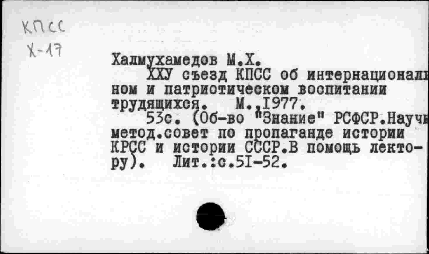 ﻿КПСС
Хадмухамедов М.Х.
ХХУ съезд КПСС об интернационал] ном и патриотическом воспитании трудящихся. М..1977.
53с. (Об-во "Знание” РСФСР.Науч] метод.совет по пропаганде истории КРСС и истории СССР.В помощь лектору). Лит.:с.51-52.